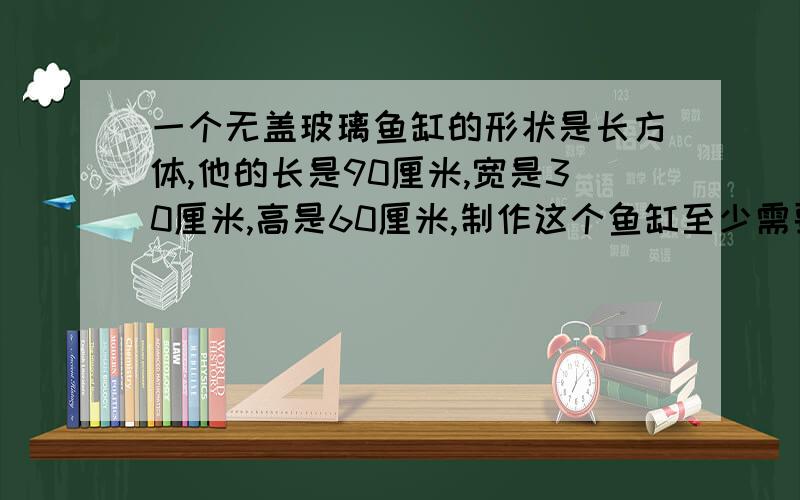 一个无盖玻璃鱼缸的形状是长方体,他的长是90厘米,宽是30厘米,高是60厘米,制作这个鱼缸至少需要多大面 的玻璃