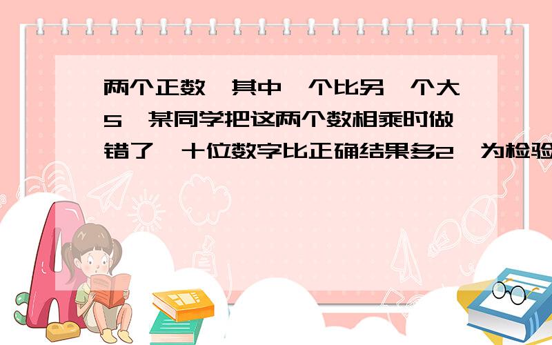 两个正数,其中一个比另一个大5,某同学把这两个数相乘时做错了,十位数字比正确结果多2,为检验,把乘积除以较大的数,商是18,余数是20.求原来的两个数..(查不到捏...`感激不尽啊..)