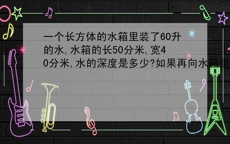 一个长方体的水箱里装了60升的水,水箱的长50分米,宽40分米,水的深度是多少?如果再向水箱里注入1000升水,水面会升高多少?（2)一种铁皮通风管，长2米，横截面是边长5分米的正方形，做20节这