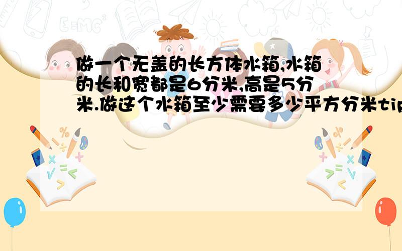 做一个无盖的长方体水箱,水箱的长和宽都是6分米,高是5分米.做这个水箱至少需要多少平方分米tipi?最多盛水多少立方分米?