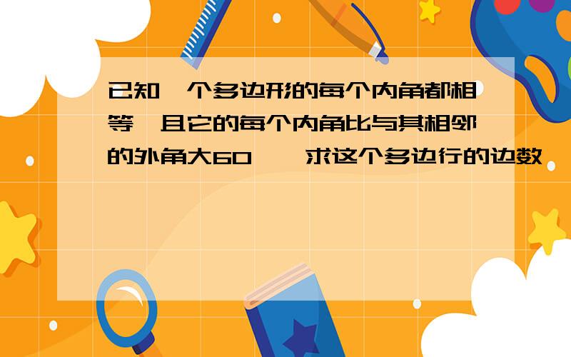 已知一个多边形的每个内角都相等,且它的每个内角比与其相邻的外角大60°,求这个多边行的边数