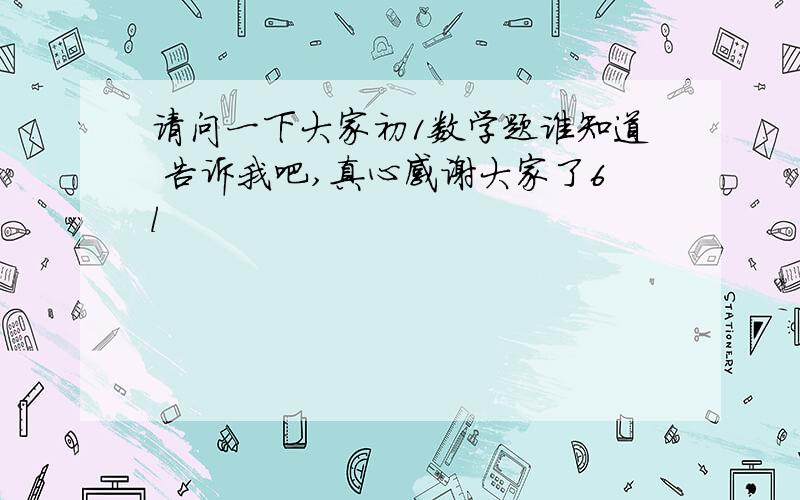 请问一下大家初1数学题谁知道 告诉我吧,真心感谢大家了6l