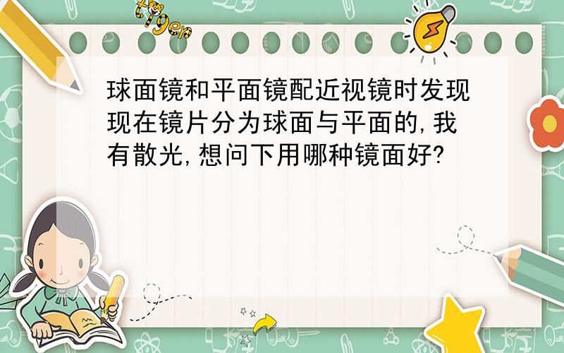 球面镜和平面镜配近视镜时发现现在镜片分为球面与平面的,我有散光,想问下用哪种镜面好?