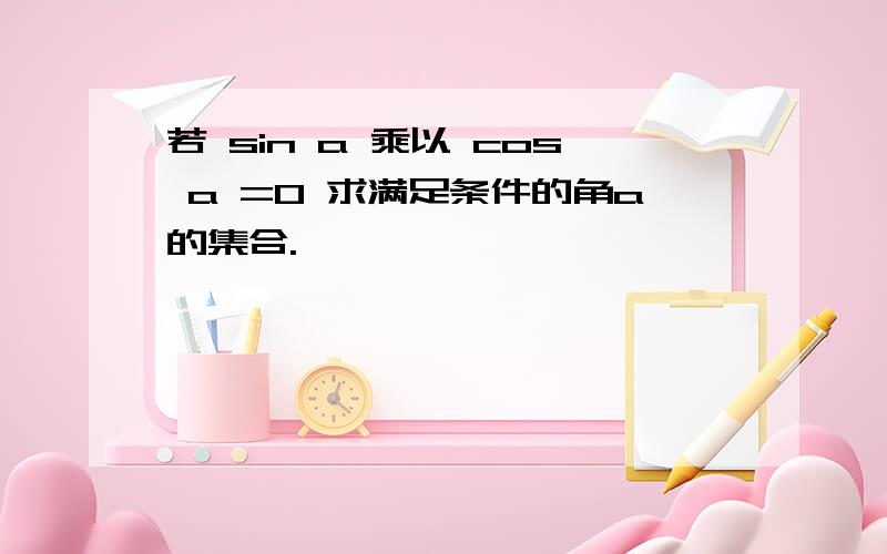 若 sin a 乘以 cos a =0 求满足条件的角a的集合.