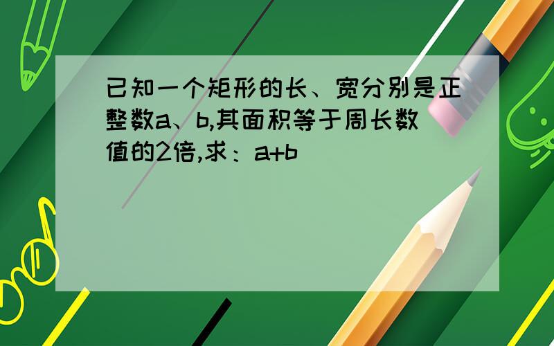 已知一个矩形的长、宽分别是正整数a、b,其面积等于周长数值的2倍,求：a+b