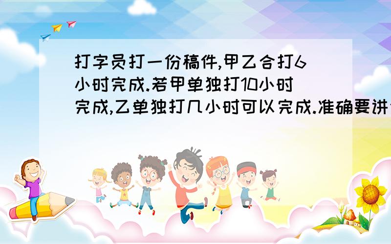 打字员打一份稿件,甲乙合打6小时完成.若甲单独打10小时完成,乙单独打几小时可以完成.准确要讲依据。