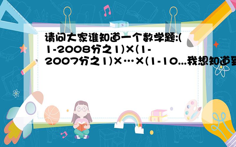 请问大家谁知道一个数学题:(1-2008分之1)×(1-2007分之1)×…×(1-10...我想知道到,