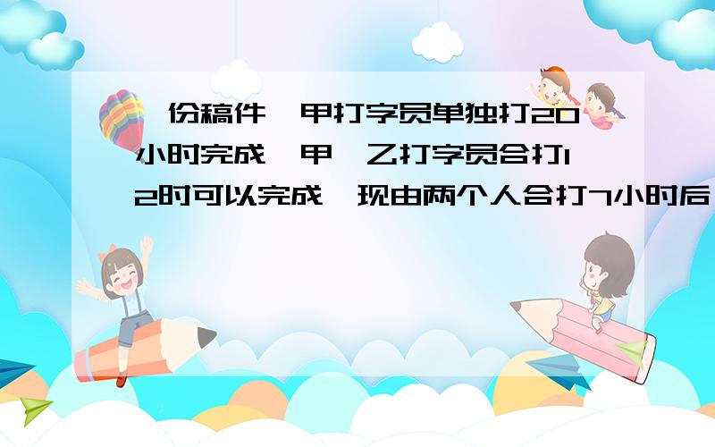 一份稿件,甲打字员单独打20小时完成,甲、乙打字员合打12时可以完成,现由两个人合打7小时后,余下部分由余下部分由乙完成,还需要多少小时?没人回答吗= =