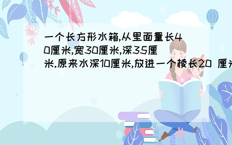 一个长方形水箱,从里面量长40厘米,宽30厘米,深35厘米.原来水深10厘米,放进一个棱长20 厘米的正方形铁块后,铁块的顶面仍然高于水面,这时水面高多少厘米?