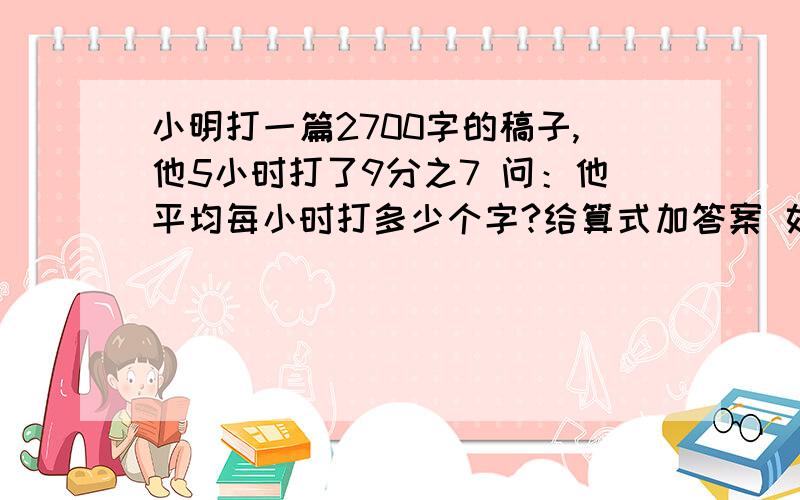 小明打一篇2700字的稿子,他5小时打了9分之7 问：他平均每小时打多少个字?给算式加答案 如：1+1+1+1=2+1+1=3+1=4（单位）答：_____________________.递等式 不可以简算