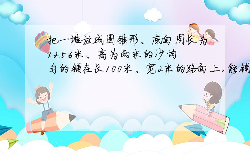 把一堆放成圆锥形、底面周长为12.56米、高为两米的沙均匀的铺在长100米、宽2米的路面上,能铺多厚?快啊