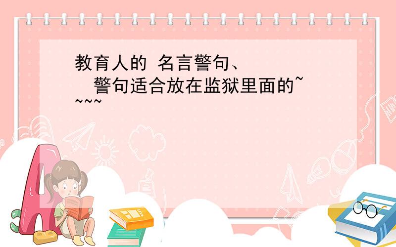 教育人的 名言警句、      警句适合放在监狱里面的~~~~