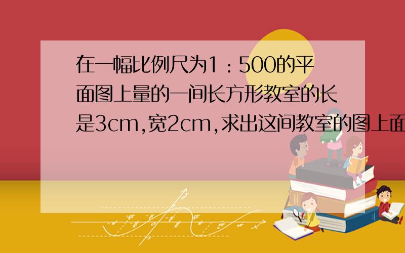 在一幅比例尺为1：500的平面图上量的一间长方形教室的长是3cm,宽2cm,求出这间教室的图上面积和实际面积(2)写出图上面积和实际面积的比，并与比例尺进行比较，你发现了什么