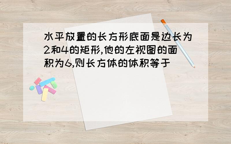 水平放置的长方形底面是边长为2和4的矩形,他的左视图的面积为6,则长方体的体积等于_______.