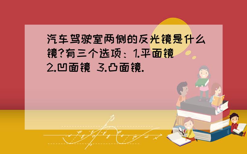 汽车驾驶室两侧的反光镜是什么镜?有三个选项：1.平面镜 2.凹面镜 3.凸面镜.