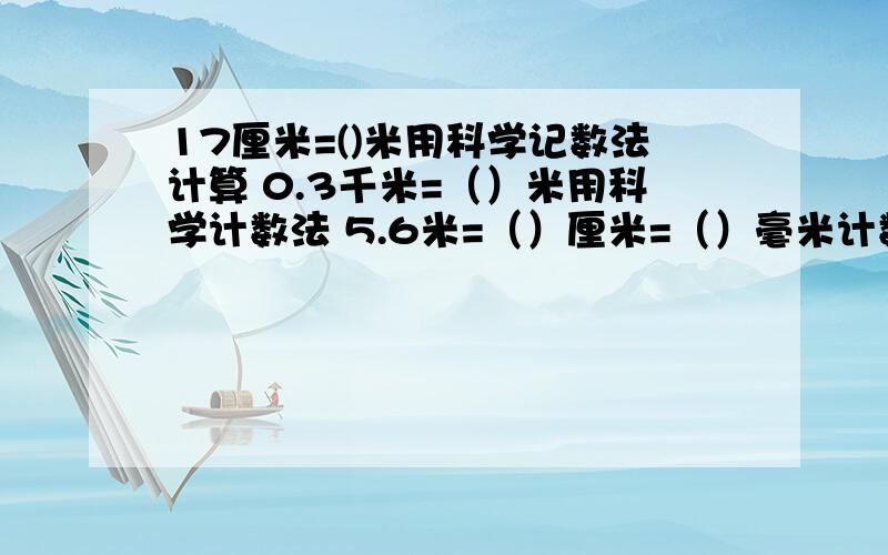 17厘米=()米用科学记数法计算 0.3千米=（）米用科学计数法 5.6米=（）厘米=（）毫米计数法320微米=（）毫米 科学计数法820毫米=（）米 科学计数法17毫米=（）厘米 科学记数法计算0.62米=（）