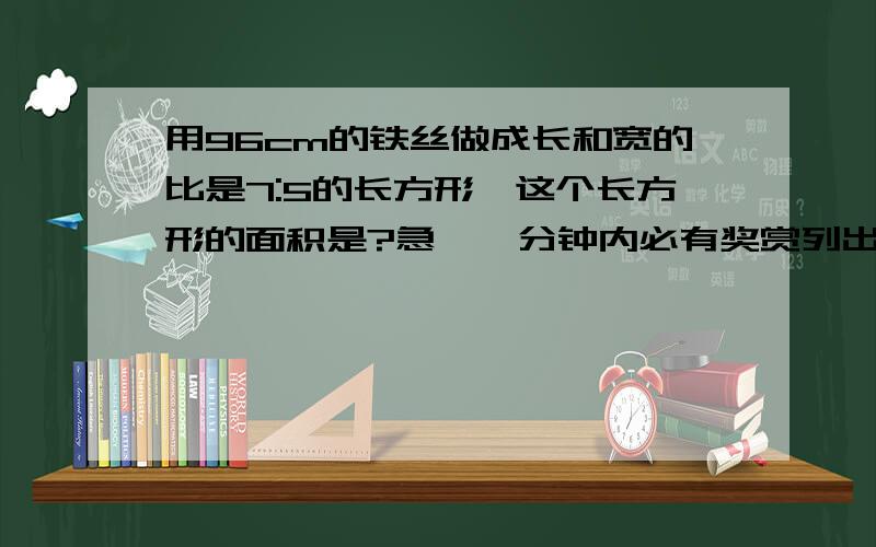 用96cm的铁丝做成长和宽的比是7:5的长方形,这个长方形的面积是?急,一分钟内必有奖赏列出算式吧,快哦,不然没奖赏了