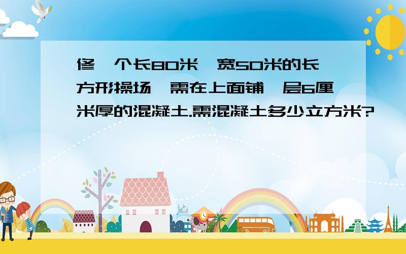 修一个长80米,宽50米的长方形操场,需在上面铺一层6厘米厚的混凝土.需混凝土多少立方米?