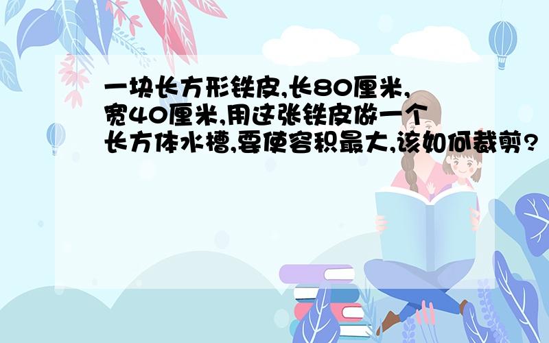 一块长方形铁皮,长80厘米,宽40厘米,用这张铁皮做一个长方体水槽,要使容积最大,该如何裁剪?