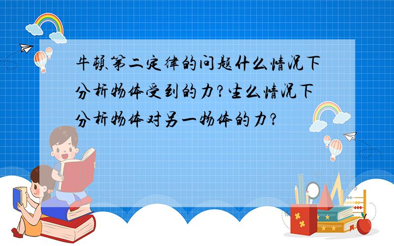 牛顿第二定律的问题什么情况下分析物体受到的力？生么情况下分析物体对另一物体的力？