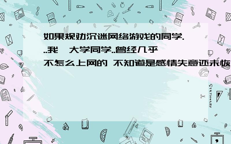 如果规劝沉迷网络游戏的同学...我一大学同学..曾经几乎不怎么上网的 不知道是感情失意还未恢复 或者说游戏的魅力太大 现几乎天天去WB通宵玩游戏 我给他说过几次...知道的道理都讲了.可