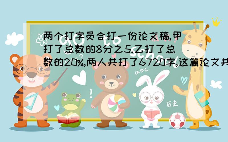 两个打字员合打一份论文稿,甲打了总数的8分之5.乙打了总数的20%,两人共打了6720字,这篇论文共有多少字