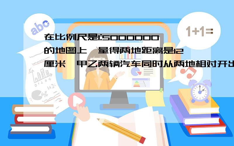 在比例尺是1:5000000的地图上,量得两地距离是12厘米,甲乙两辆汽车同时从两地相对开出,已知甲车的速度是每小时90千米,乙车的速度是甲车的2/3,两车几小时后相遇