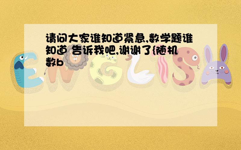 请问大家谁知道紧急,数学题谁知道 告诉我吧,谢谢了{随机数b