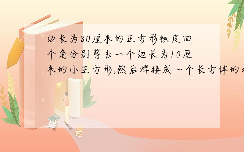 边长为80厘米的正方形铁皮四个角分别剪去一个边长为10厘米的小正方形,然后焊接成一个长方体的水槽容积是多少?