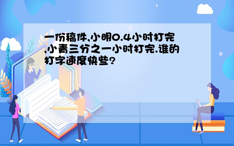 一份稿件,小明0.4小时打完,小青三分之一小时打完.谁的打字速度快些?