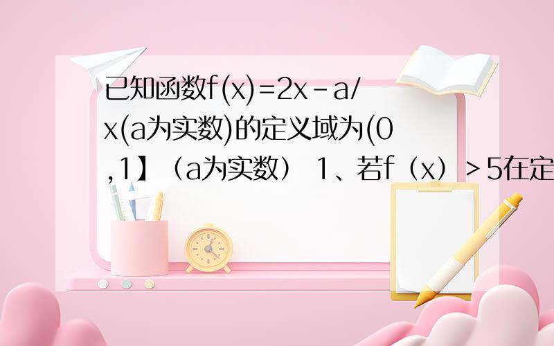 已知函数f(x)=2x-a/x(a为实数)的定义域为(0,1】（a为实数） 1、若f（x）＞5在定义域上恒成立,求a的取值已知函数f(x)=2x-a/x(a为实数)的定义域为(0,1】（a为实数）1、若f（x）＞5在定义域上恒成立,