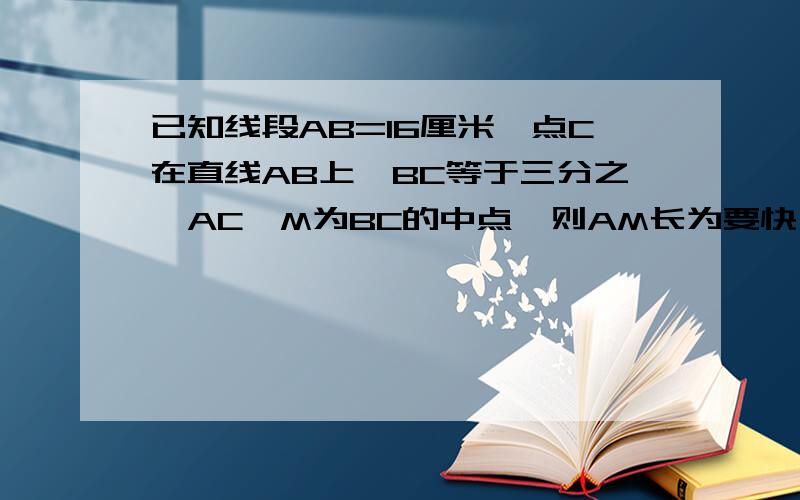 已知线段AB=16厘米,点C在直线AB上,BC等于三分之一AC,M为BC的中点,则AM长为要快