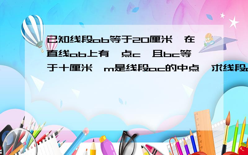 已知线段ab等于20厘米,在直线ab上有一点c,且bc等于十厘米,m是线段ac的中点,求线段am的长