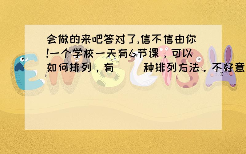 会做的来吧答对了,信不信由你!一个学校一天有6节课，可以如何排列，有（ ）种排列方法。不好意思忘了！