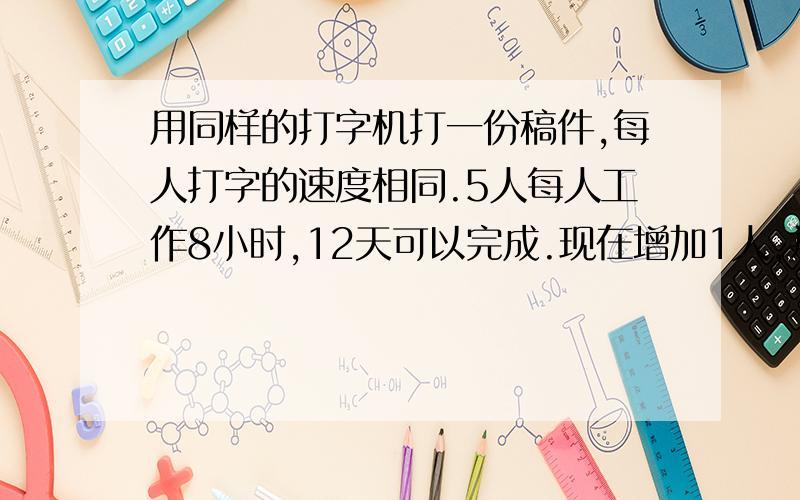 用同样的打字机打一份稿件,每人打字的速度相同.5人每人工作8小时,12天可以完成.现在增加1人,并要求提前2天完成,每天应工作几小时?