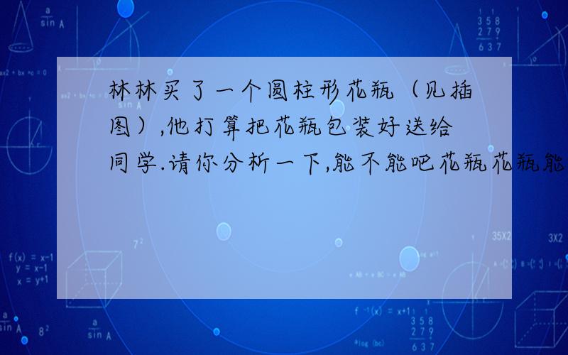 林林买了一个圆柱形花瓶（见插图）,他打算把花瓶包装好送给同学.请你分析一下,能不能吧花瓶花瓶能不能放入一个容积为1300立方厘米的长方形盒子里进行包装呢?为什么?