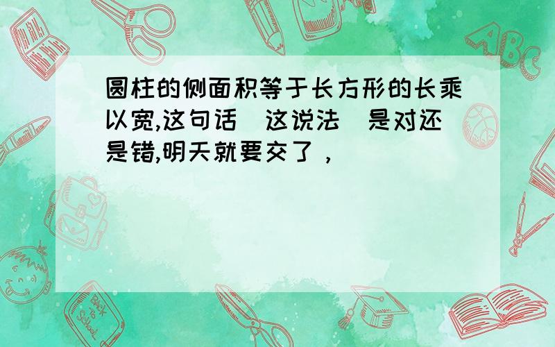 圆柱的侧面积等于长方形的长乘以宽,这句话（这说法）是对还是错,明天就要交了，