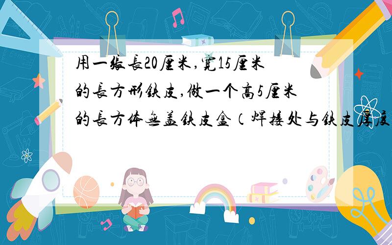 用一张长20厘米,宽15厘米的长方形铁皮,做一个高5厘米的长方体无盖铁皮盒（焊接处与铁皮厚度不计）.这个