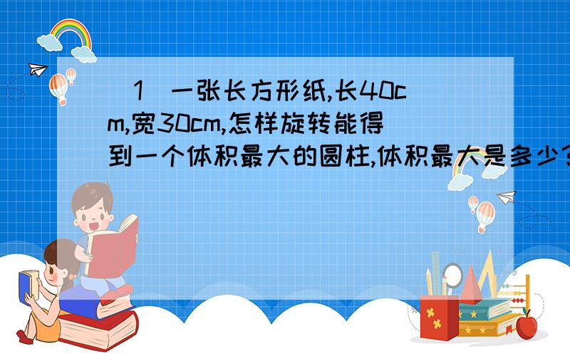 （1）一张长方形纸,长40cm,宽30cm,怎样旋转能得到一个体积最大的圆柱,体积最大是多少?（2）把一根长1.5cm的圆柱形钢材截成4段后,表面积比原来增加了80cm²,这根钢材的体积是多少?