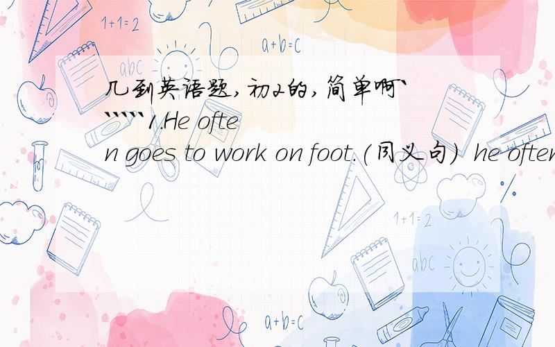 几到英语题,初2的,简单啊``````1.He often goes to work on foot.(同义句）  he often ________work.2．He comes to his company by car every day.(同义句）  He _____________his company every day.3.  I usually spengd 3 hours doing my homewo