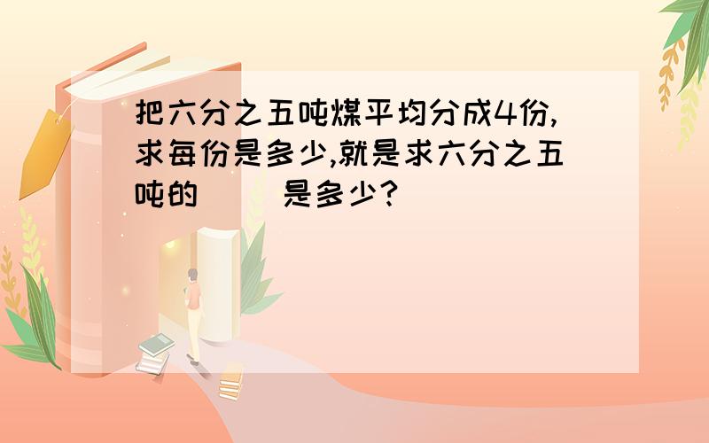 把六分之五吨煤平均分成4份,求每份是多少,就是求六分之五吨的( )是多少?