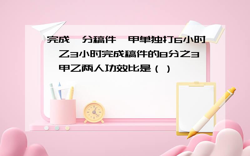 完成一分稿件,甲单独打6小时,乙3小时完成稿件的8分之3,甲乙两人功效比是（）