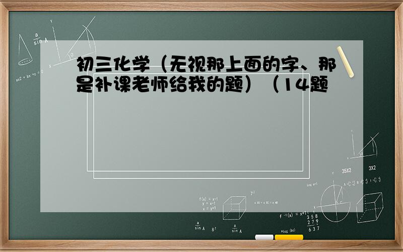 初三化学（无视那上面的字、那是补课老师给我的题）（14题