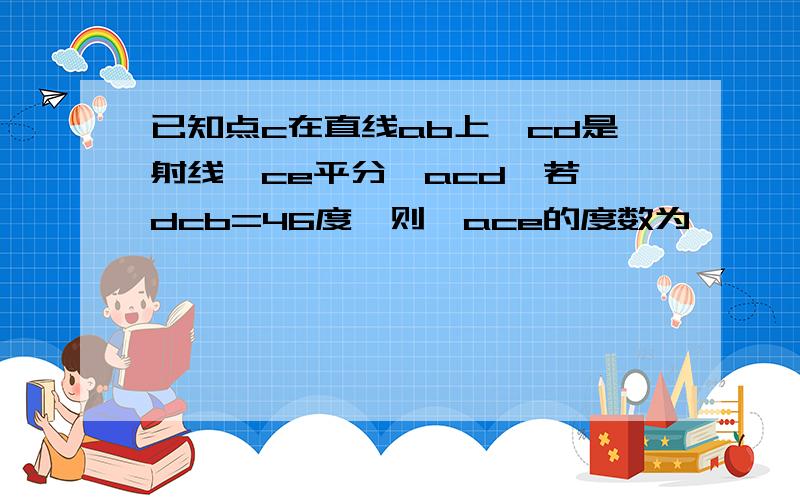 已知点c在直线ab上,cd是射线,ce平分∠acd,若∠dcb=46度,则∠ace的度数为