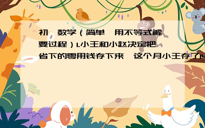 初一数学（简单,用不等式解,要过程）1.小王和小赵决定把省下的零用钱存下来,这个月小王存了148元,小赵存了79元.从下月开始小王每月存17元,小赵每月存23元,问几个月后小赵的存款数能超过