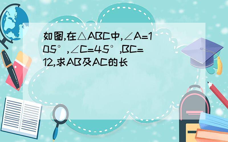 如图,在△ABC中,∠A=105°,∠C=45°,BC=12,求AB及AC的长