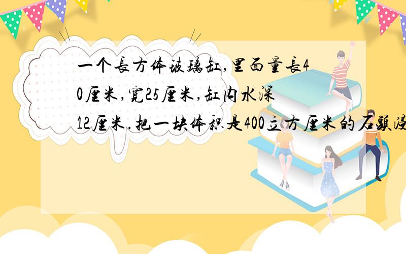 一个长方体玻璃缸,里面量长40厘米,宽25厘米,缸内水深12厘米.把一块体积是400立方厘米的石头浸入水中后,水面此时高多少厘米?