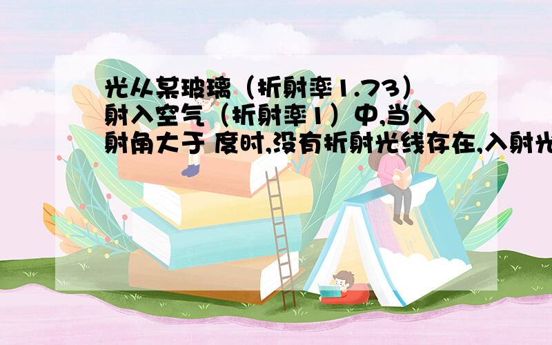 光从某玻璃（折射率1.73）射入空气（折射率1）中,当入射角大于 度时,没有折射光线存在,入射光全部反射光从某玻璃（折射率1.73）射入空气（折射率1）中,当入射角大于 度时,没有折射光线