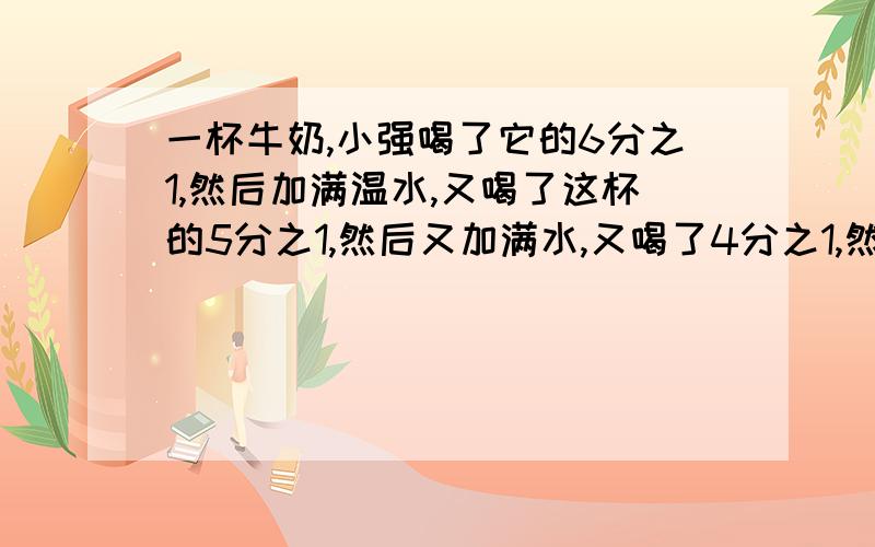 一杯牛奶,小强喝了它的6分之1,然后加满温水,又喝了这杯的5分之1,然后又加满水,又喝了4分之1,然后又加满水,最后把一杯喝完了.问；小强喝了多少牛奶多少水?