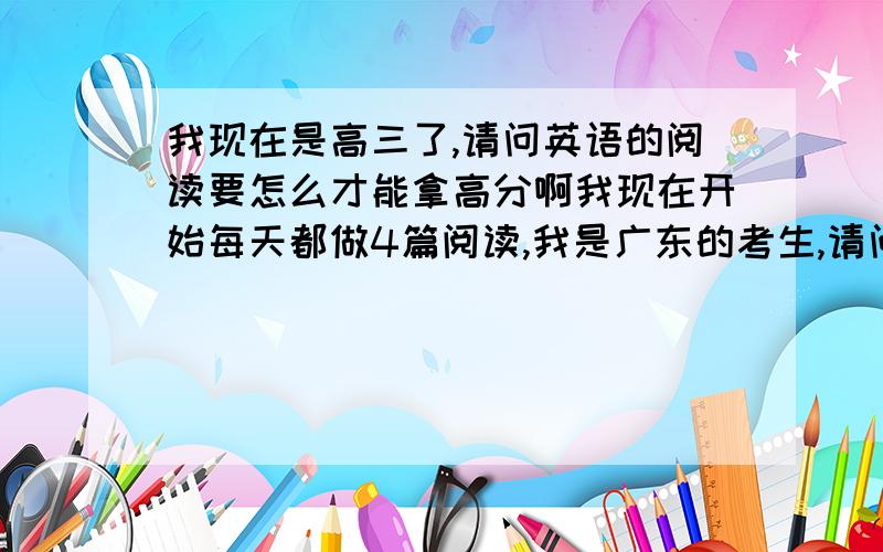 我现在是高三了,请问英语的阅读要怎么才能拿高分啊我现在开始每天都做4篇阅读,我是广东的考生,请问要怎么提高阅读和语法填空的成绩啊